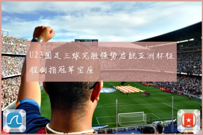 U23国足三球完胜强势启航亚洲杯征程剑指冠军宝座