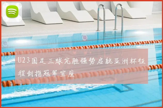 U23国足三球完胜强势启航亚洲杯征程剑指冠军宝座