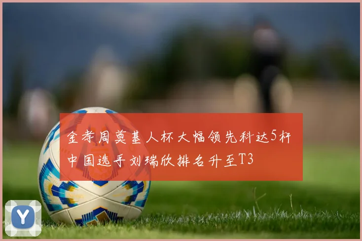 金孝周奠基人杯大幅领先科达5杆 中国选手刘瑞欣排名升至T3