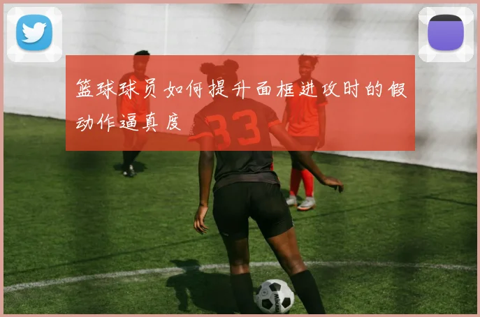 篮球球员如何提升面框进攻时的假动作逼真度