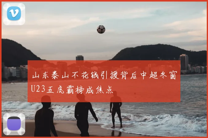 山东泰山不花钱引援背后中超冬窗U23五虎霸榜成焦点