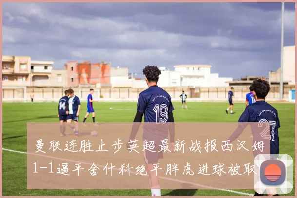 曼联连胜止步英超最新战报西汉姆1-1逼平舍什科绝平胖虎进球被取消