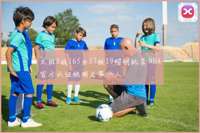 文班5战165分57板19帽创纪录 NBA官方认证姚明后第一人