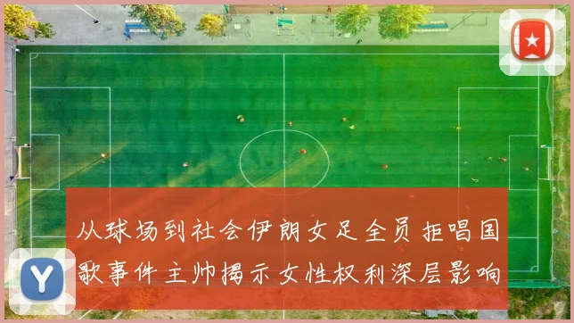 从球场到社会伊朗女足全员拒唱国歌事件主帅揭示女性权利深层影响