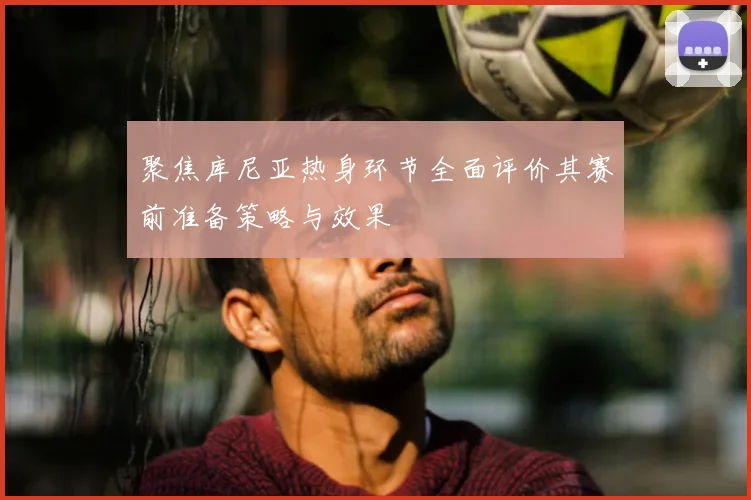 聚焦库尼亚热身环节全面评价其赛前准备策略与效果