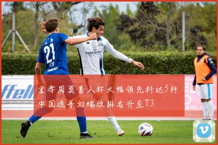 金孝周奠基人杯大幅领先科达5杆 中国选手刘瑞欣排名升至T3