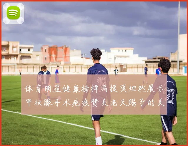 体育明星健康榜样冯提莫坦然展示甲状腺手术疤痕赞美老天赐予的美丽微笑线