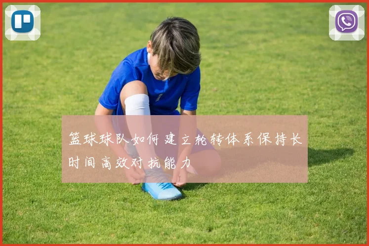 篮球球队如何建立轮转体系保持长时间高效对抗能力