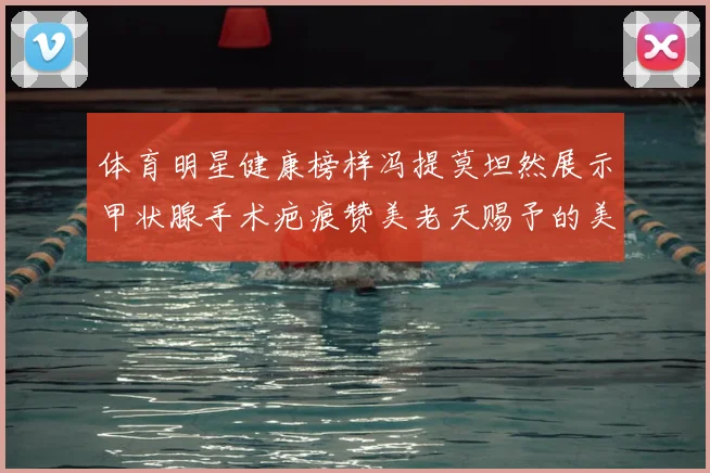 体育明星健康榜样冯提莫坦然展示甲状腺手术疤痕赞美老天赐予的美丽微笑线