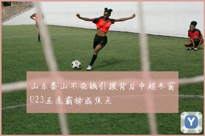 山东泰山不花钱引援背后中超冬窗U23五虎霸榜成焦点